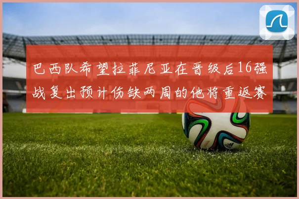 巴西队希望拉菲尼亚在晋级后16强战复出预计伤缺两周的他将重返赛场