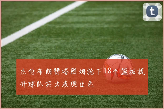 杰伦布朗赞塔图姆抢下18个篮板提升球队实力表现出色