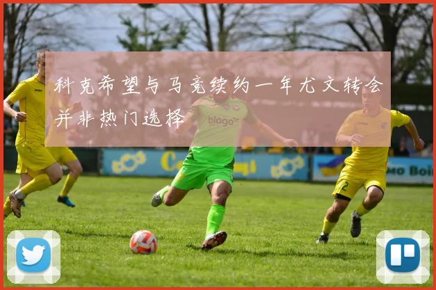 科克希望与马竞续约一年尤文转会并非热门选择
