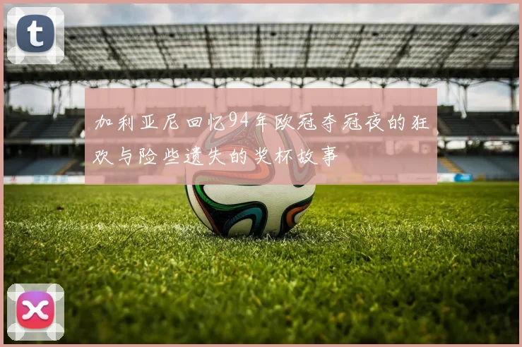 加利亚尼回忆94年欧冠夺冠夜的狂欢与险些遗失的奖杯故事