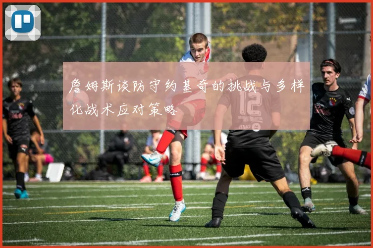 詹姆斯谈防守约基奇的挑战与多样化战术应对策略