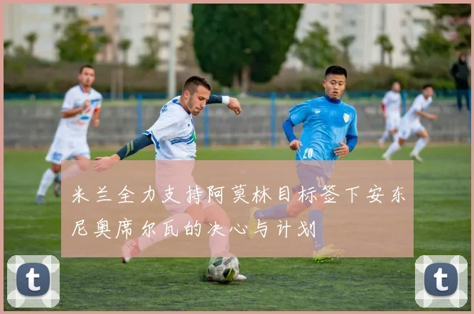 米兰全力支持阿莫林目标签下安东尼奥席尔瓦的决心与计划