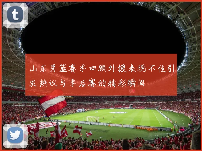 山东男篮赛季回顾外援表现不佳引发热议与季后赛的精彩瞬间