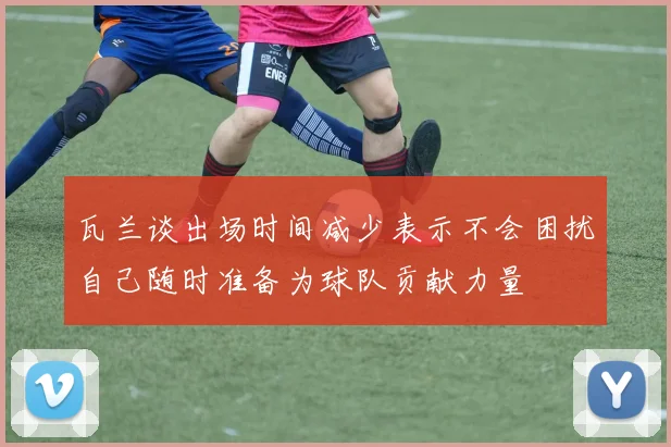 瓦兰谈出场时间减少表示不会困扰自己随时准备为球队贡献力量