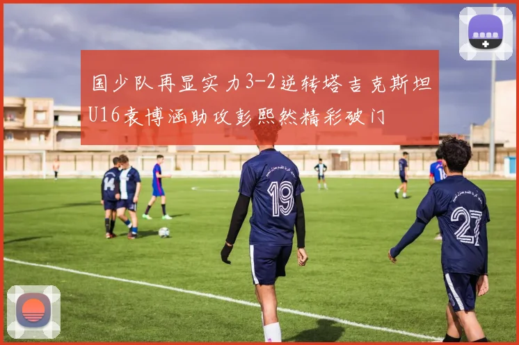 国少队再显实力3-2逆转塔吉克斯坦U16袁博涵助攻彭熙然精彩破门