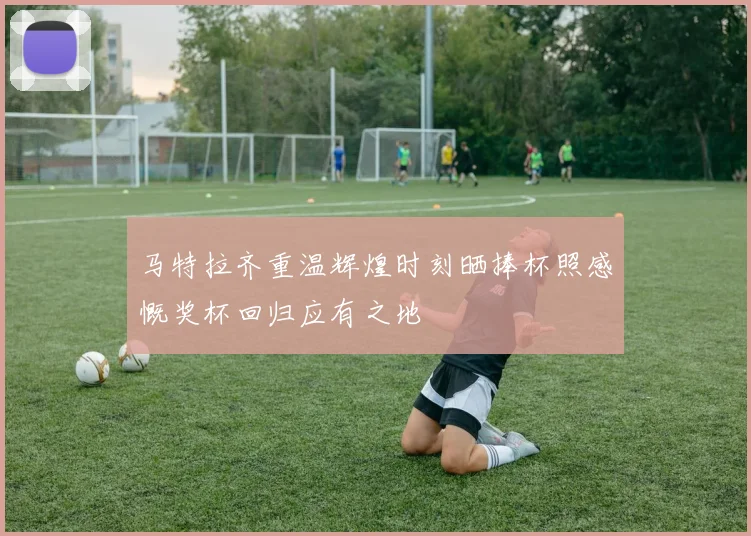 马特拉齐重温辉煌时刻晒捧杯照感慨奖杯回归应有之地