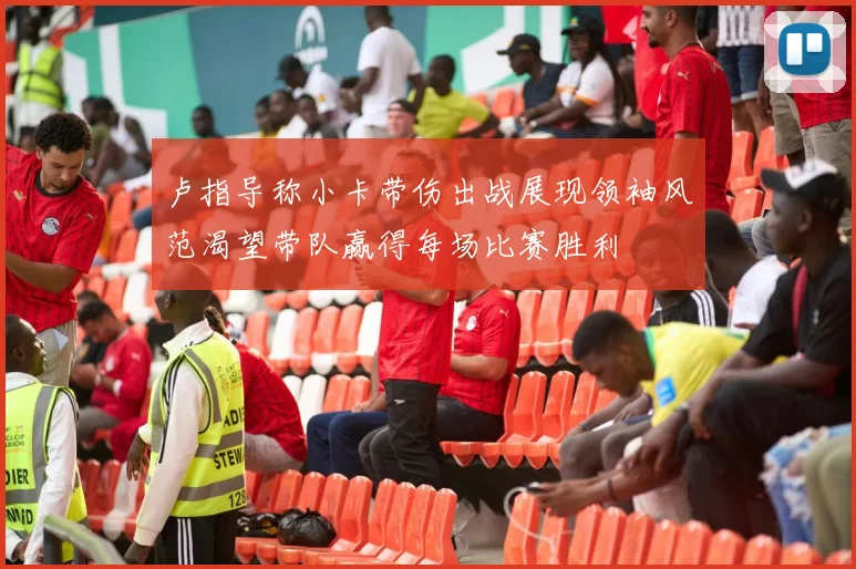 卢指导称小卡带伤出战展现领袖风范渴望带队赢得每场比赛胜利