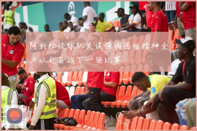 阿利松谈球队失误强调团结精神全力以赴备战下一场比赛