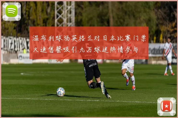 温布利球场英格兰对日本比赛门票火速售罄吸引九万球迷热情参与