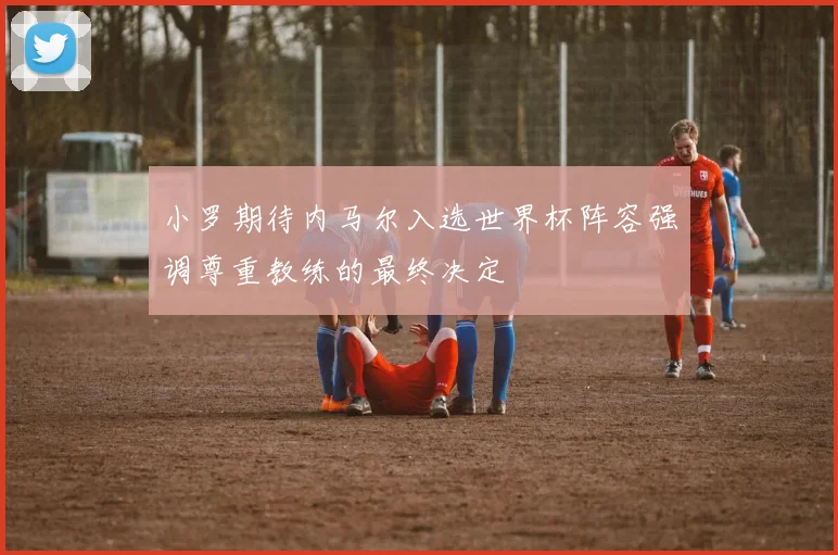 小罗期待内马尔入选世界杯阵容强调尊重教练的最终决定