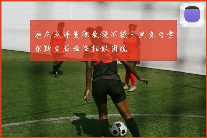 迪尼点评曼联表现不稳卡里克与索尔斯克亚面临相似困境