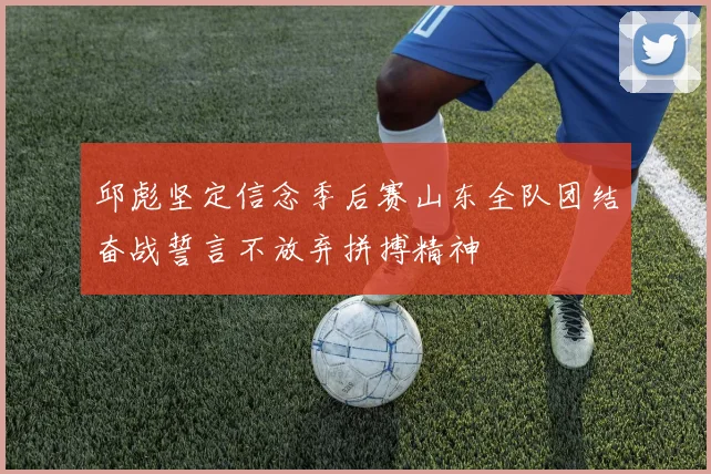 邱彪坚定信念季后赛山东全队团结奋战誓言不放弃拼搏精神